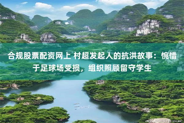 合规股票配资网上 村超发起人的抗洪故事：惋惜于足球场受损，组织照顾留守学生