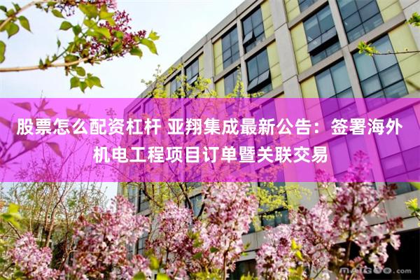 股票怎么配资杠杆 亚翔集成最新公告：签署海外机电工程项目订单暨关联交易