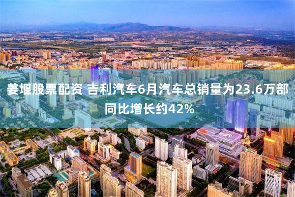 姜堰股票配资 吉利汽车6月汽车总销量为23.6万部 同比增长约42%
