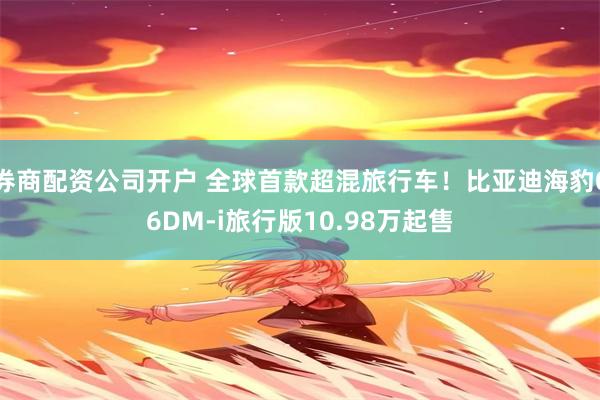 券商配资公司开户 全球首款超混旅行车！比亚迪海豹06DM-i旅行版10.98万起售