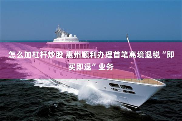 怎么加杠杆炒股 惠州顺利办理首笔离境退税“即买即退”业务