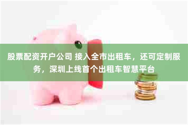 股票配资开户公司 接入全市出租车，还可定制服务，深圳上线首个出租车智慧平台