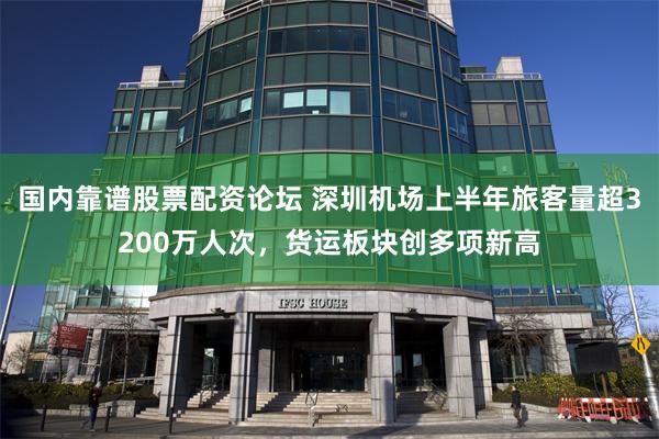 国内靠谱股票配资论坛 深圳机场上半年旅客量超3200万人次，货运板块创多项新高