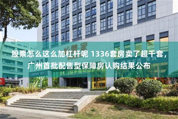 股票怎么这么加杠杆呢 1336套房卖了超千套，广州首批配售型保障房认购结果公布