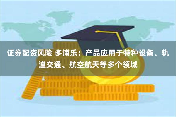 证券配资风险 多浦乐：产品应用于特种设备、轨道交通、航空航天等多个领域