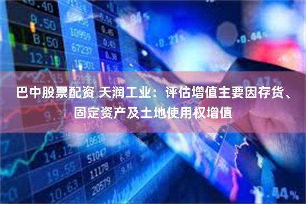 巴中股票配资 天润工业：评估增值主要因存货、固定资产及土地使用权增值
