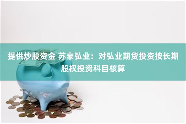 提供炒股资金 苏豪弘业：对弘业期货投资按长期股权投资科目核算