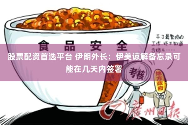 股票配资首选平台 伊朗外长：伊美谅解备忘录可能在几天内签署