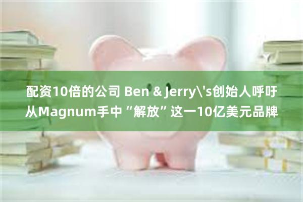 配资10倍的公司 Ben & Jerry's创始人呼吁从Magnum手中“解放”这一10亿美元品牌