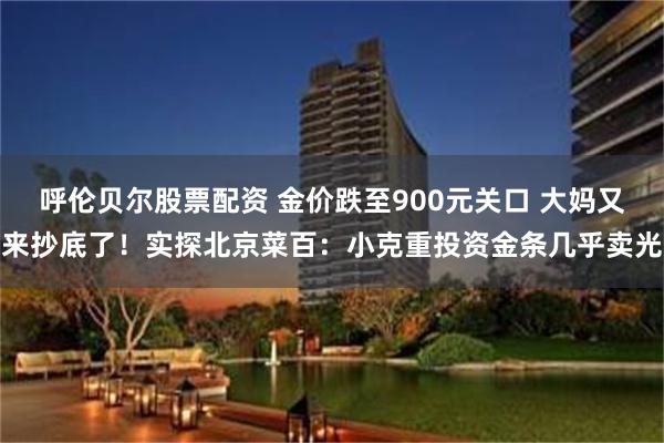 呼伦贝尔股票配资 金价跌至900元关口 大妈又来抄底了！实探北京菜百：小克重投资金条几乎卖光