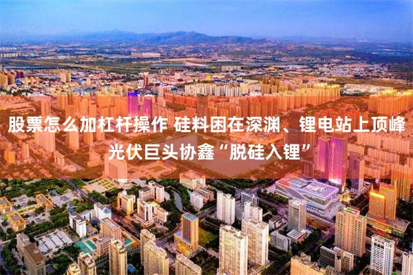 股票怎么加杠杆操作 硅料困在深渊、锂电站上顶峰 光伏巨头协鑫“脱硅入锂”