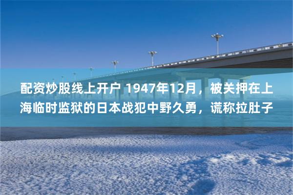 配资炒股线上开户 1947年12月，被关押在上海临时监狱的日本战犯中野久勇，谎称拉肚子