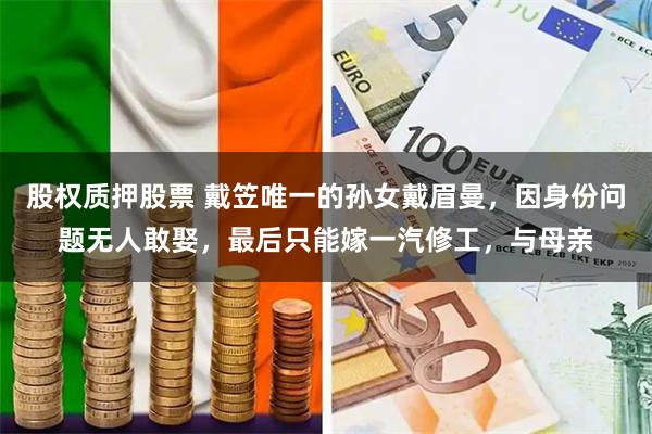 股权质押股票 戴笠唯一的孙女戴眉曼，因身份问题无人敢娶，最后只能嫁一汽修工，与母亲