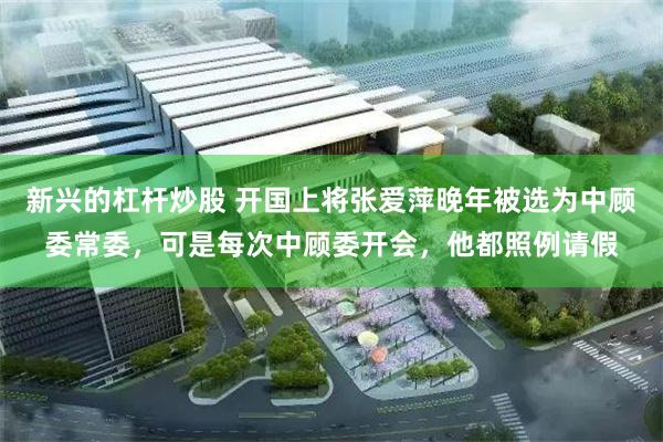 新兴的杠杆炒股 开国上将张爱萍晚年被选为中顾委常委，可是每次中顾委开会，他都照例请假