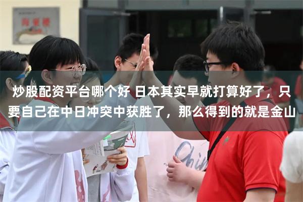 炒股配资平台哪个好 日本其实早就打算好了，只要自己在中日冲突中获胜了，那么得到的就是金山
