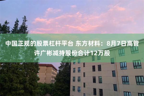 中国正规的股票杠杆平台 东方材料：8月7日高管许广彬减持股份合计12万股