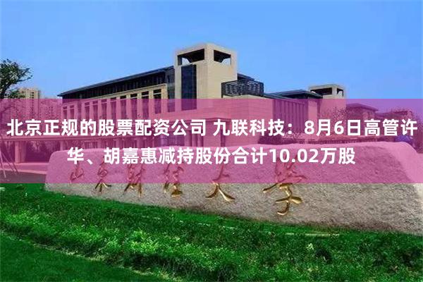 北京正规的股票配资公司 九联科技：8月6日高管许华、胡嘉惠减持股份合计10.02万股