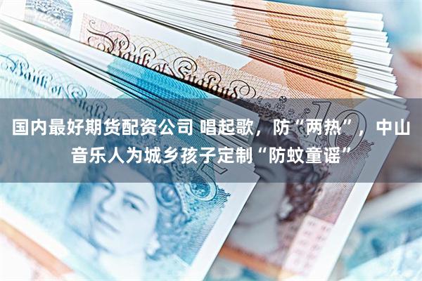 国内最好期货配资公司 唱起歌,防“两热”,中山音乐人为城乡孩子定制“防蚊童谣”