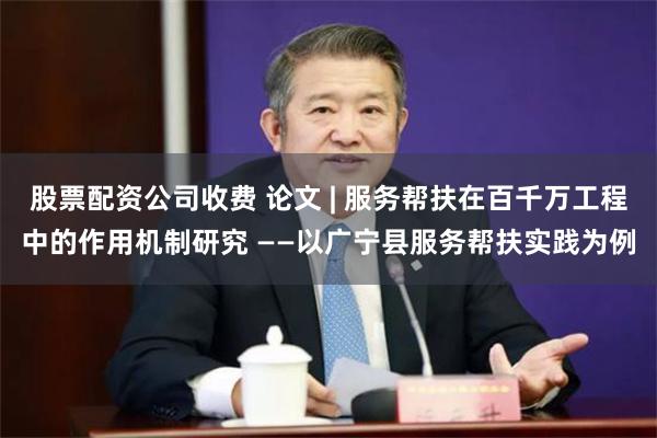 股票配资公司收费 论文 | 服务帮扶在百千万工程中的作用机制研究 ——以广宁县服务帮扶实践为例