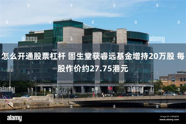 怎么开通股票杠杆 固生堂获睿远基金增持20万股 每股作价约27.75港元
