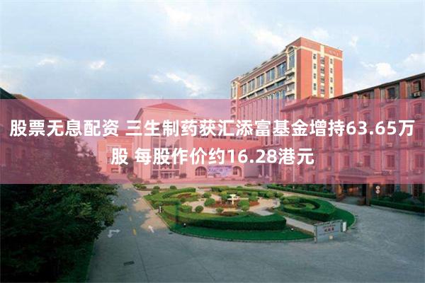 股票无息配资 三生制药获汇添富基金增持63.65万股 每股作价约16.28港元