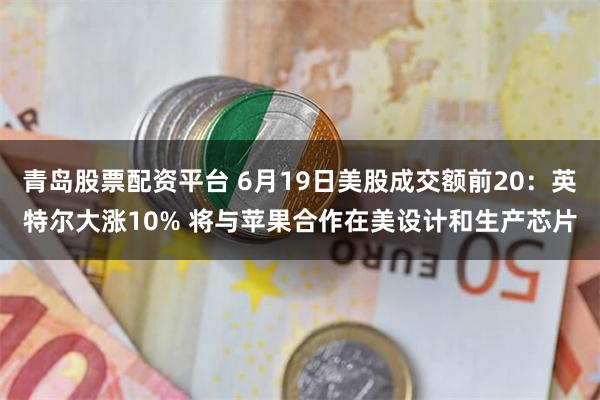 青岛股票配资平台 6月19日美股成交额前20：英特尔大涨10% 将与苹果合作在美设计和生产芯片