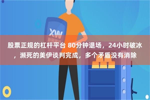 股票正规的杠杆平台 80分钟退场，24小时破冰，濒死的美伊谈判完成，多个矛盾没有消除
