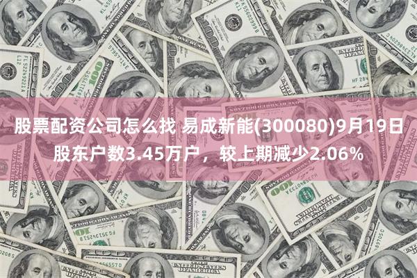 股票配资公司怎么找 易成新能(300080)9月19日股东户数3.45万户，较上期减少2.06%