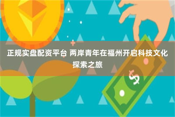 正规实盘配资平台 两岸青年在福州开启科技文化探索之旅