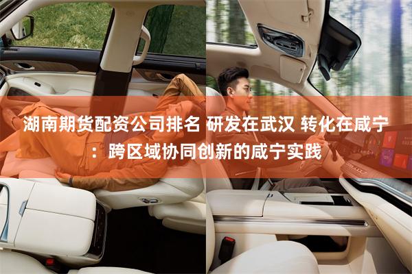 湖南期货配资公司排名 研发在武汉 转化在咸宁：跨区域协同创新的咸宁实践