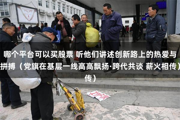 哪个平台可以买股票 听他们讲述创新路上的热爱与拼搏（党旗在基层一线高高飘扬·跨代共谈 薪火相传）