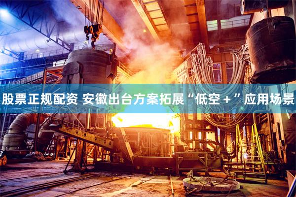 股票正规配资 安徽出台方案拓展“低空＋”应用场景