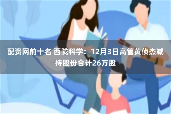 配资网前十名 西陇科学：12月3日高管黄侦杰减持股份合计26万股