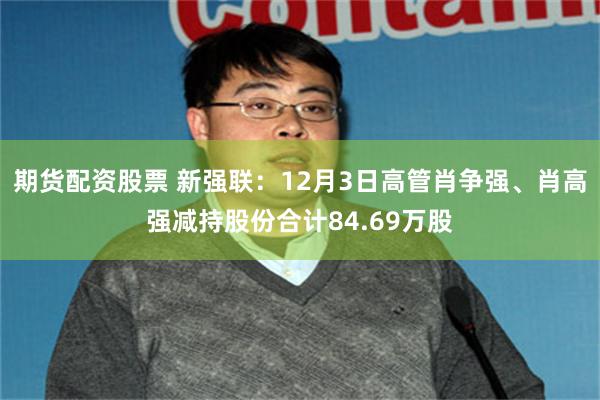 期货配资股票 新强联：12月3日高管肖争强、肖高强减持股份合计84.69万股