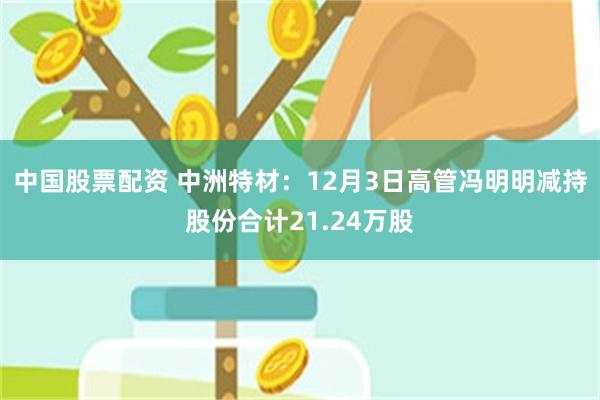 中国股票配资 中洲特材：12月3日高管冯明明减持股份合计21.24万股