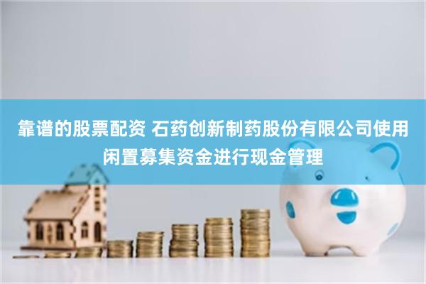 靠谱的股票配资 石药创新制药股份有限公司使用闲置募集资金进行现金管理