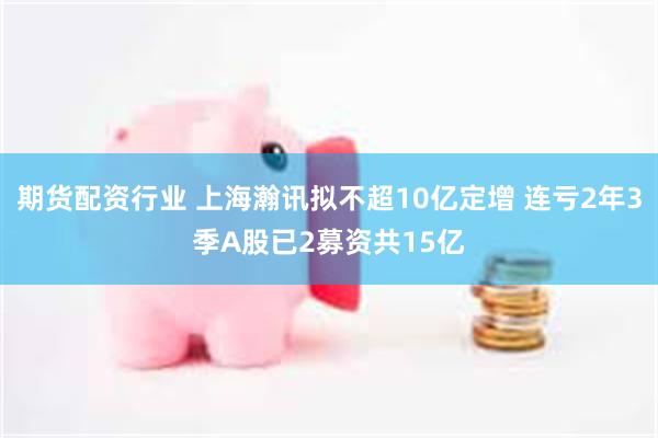 期货配资行业 上海瀚讯拟不超10亿定增 连亏2年3季A股已2募资共15亿