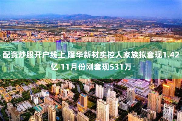 配资炒股开户线上 隆华新材实控人家族拟套现1.42亿 11月份刚套现531万