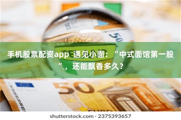 手机股票配资app  遇见小面：“中式面馆第一股”，还能飘香多久？