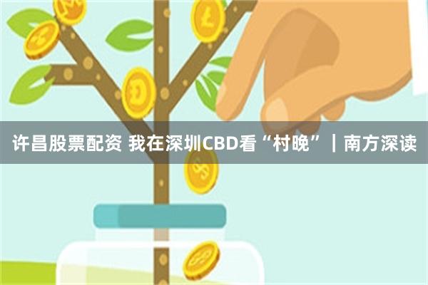 许昌股票配资 我在深圳CBD看“村晚”|南方深读