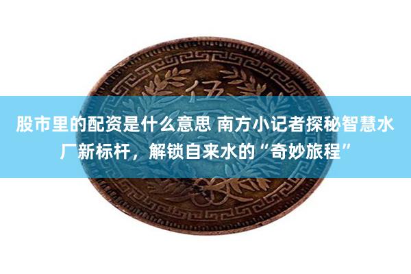 股市里的配资是什么意思 南方小记者探秘智慧水厂新标杆，解锁自来水的“奇妙旅程”