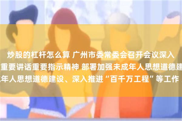 炒股的杠杆怎么算 广州市委常委会召开会议深入学习贯彻习近平总书记重要讲话重要指示精神 部署加强未成年人思想道德建设、深入推进“百千万工程”等工作 冯忠华主持