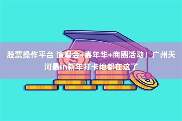 股票操作平台 演唱会+嘉年华+商圈活动！广州天河最in新年打卡地都在这了