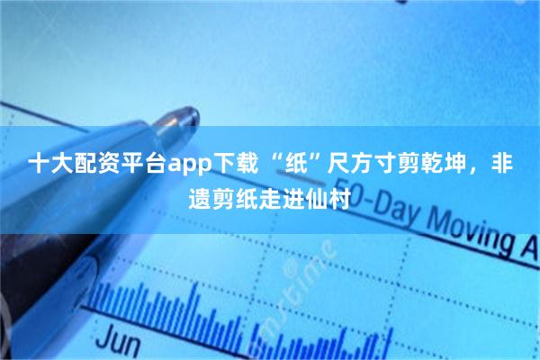 十大配资平台app下载 “纸”尺方寸剪乾坤，非遗剪纸走进仙村