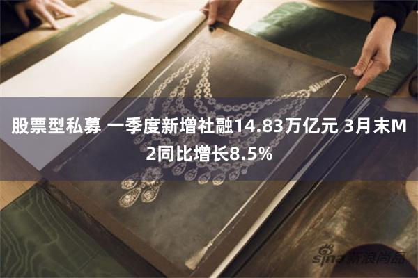 股票型私募 一季度新增社融14.83万亿元 3月末M2同比增长8.5%