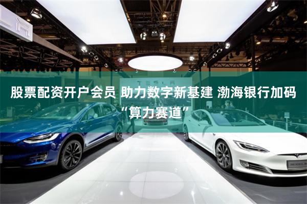 股票配资开户会员 助力数字新基建 渤海银行加码“算力赛道”