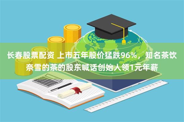 长春股票配资 上市五年股价猛跌96%，知名茶饮奈雪的茶的股东喊话创始人领1元年薪