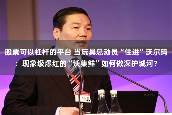股票可以杠杆的平台 当玩具总动员“住进”沃尔玛：现象级爆红的“沃集鲜”如何做深护城河？