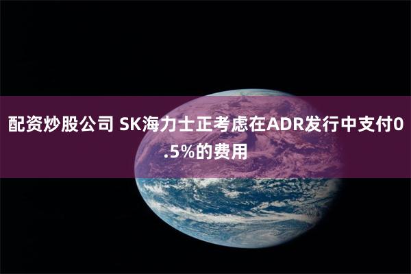 配资炒股公司 SK海力士正考虑在ADR发行中支付0.5%的费用