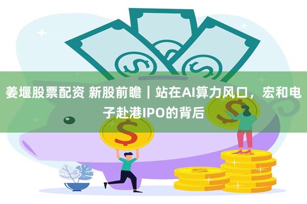 姜堰股票配资 新股前瞻|站在AI算力风口,宏和电子赴港IPO的背后